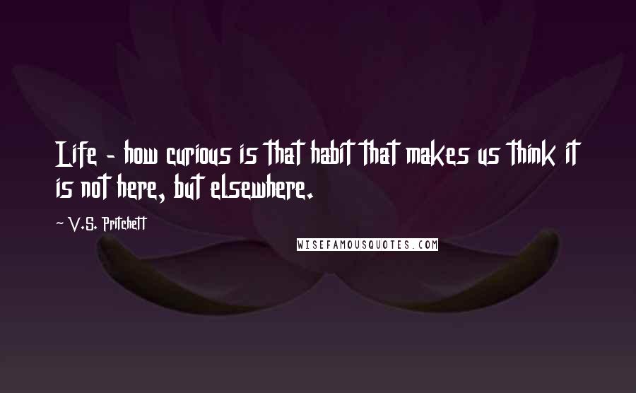 V.S. Pritchett quotes: Life - how curious is that habit that makes us think it is not here, but elsewhere.