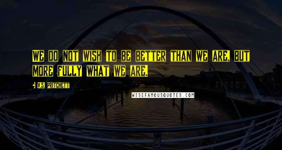 V.S. Pritchett quotes: We do not wish to be better than we are, but more fully what we are.