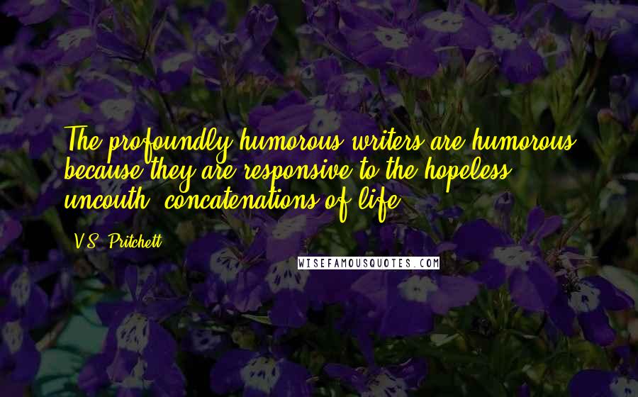 V.S. Pritchett quotes: The profoundly humorous writers are humorous because they are responsive to the hopeless, uncouth, concatenations of life.