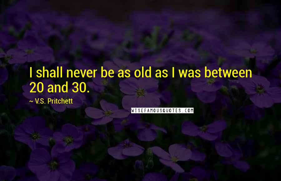 V.S. Pritchett quotes: I shall never be as old as I was between 20 and 30.