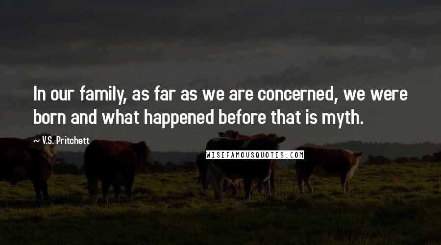 V.S. Pritchett quotes: In our family, as far as we are concerned, we were born and what happened before that is myth.