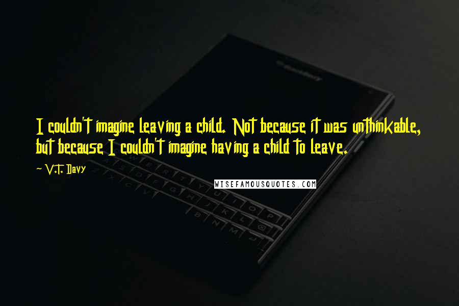 V.T. Davy quotes: I couldn't imagine leaving a child. Not because it was unthinkable, but because I couldn't imagine having a child to leave.