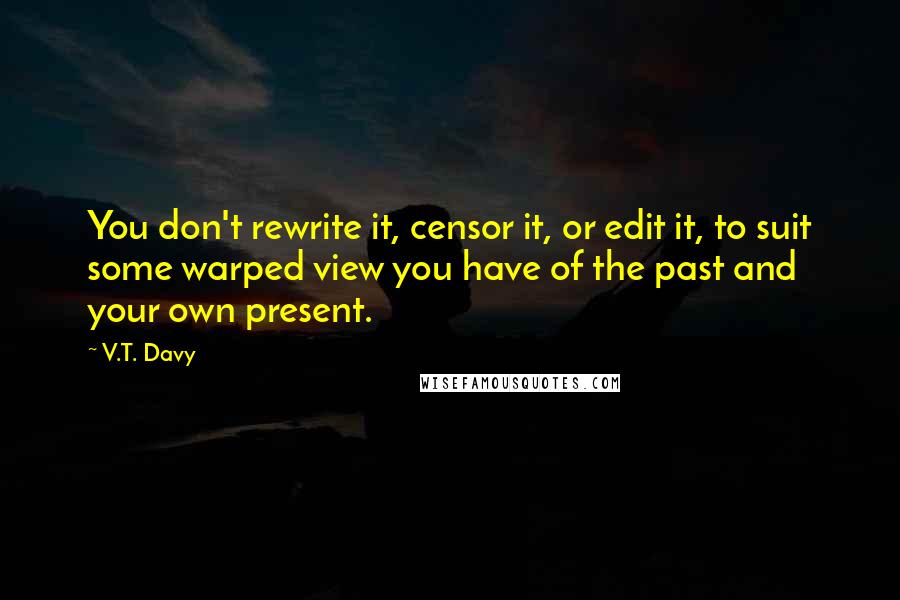 V.T. Davy quotes: You don't rewrite it, censor it, or edit it, to suit some warped view you have of the past and your own present.