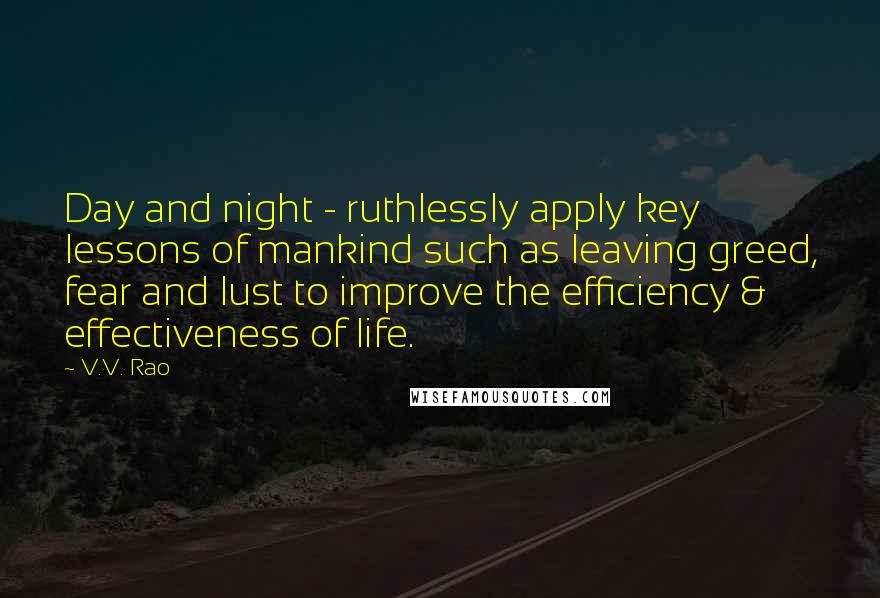 V.V. Rao quotes: Day and night - ruthlessly apply key lessons of mankind such as leaving greed, fear and lust to improve the efficiency & effectiveness of life.