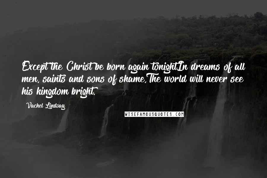 Vachel Lindsay quotes: Except the Christ be born again tonightIn dreams of all men, saints and sons of shame,The world will never see his kingdom bright. Vachel Lindsay quotes: Except the Christ be born again tonightIn dreams of all men, saints and sons of shame,The world will never see his kingdom bright.
