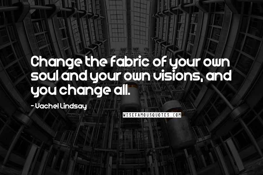 Vachel Lindsay quotes: Change the fabric of your own soul and your own visions, and you change all.