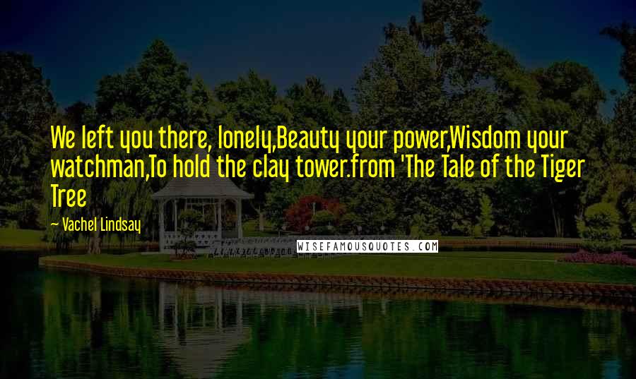 Vachel Lindsay quotes: We left you there, lonely,Beauty your power,Wisdom your watchman,To hold the clay tower.from 'The Tale of the Tiger Tree