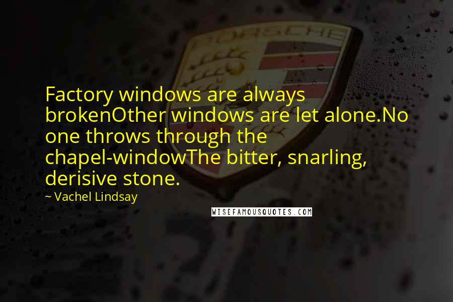 Vachel Lindsay quotes: Factory windows are always brokenOther windows are let alone.No one throws through the chapel-windowThe bitter, snarling, derisive stone. Vachel Lindsay quotes: Factory windows are always brokenOther windows are let alone.No one throws through the chapel-windowThe bitter, snarling, derisive stone.
