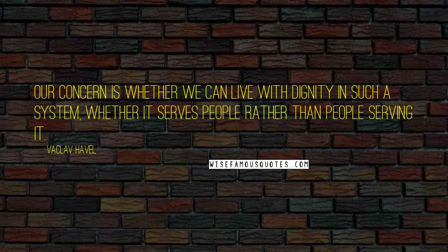 Vaclav Havel quotes: Our concern is whether we can live with dignity in such a system, whether it serves people rather than people serving it.