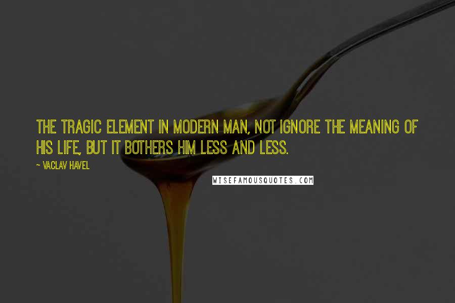 Vaclav Havel quotes: The tragic element in modern man, not ignore the meaning of his life, but it bothers him less and less.