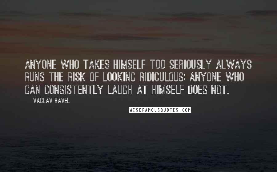 Vaclav Havel quotes: Anyone who takes himself too seriously always runs the risk of looking ridiculous; anyone who can consistently laugh at himself does not.