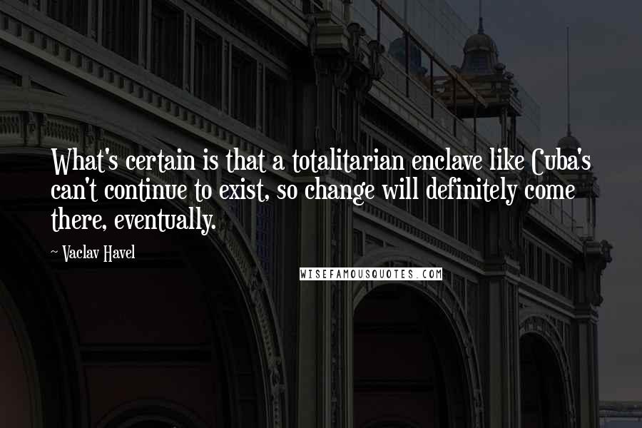 Vaclav Havel quotes: What's certain is that a totalitarian enclave like Cuba's can't continue to exist, so change will definitely come there, eventually.