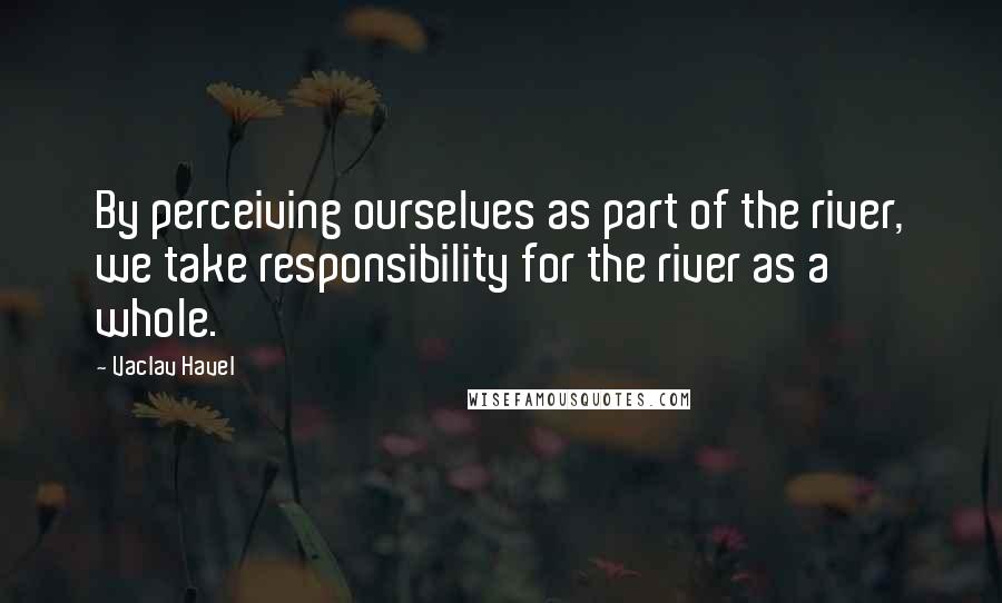 Vaclav Havel quotes: By perceiving ourselves as part of the river, we take responsibility for the river as a whole. Vaclav Havel quotes: By perceiving ourselves as part of the river, we take responsibility for the river as a whole.