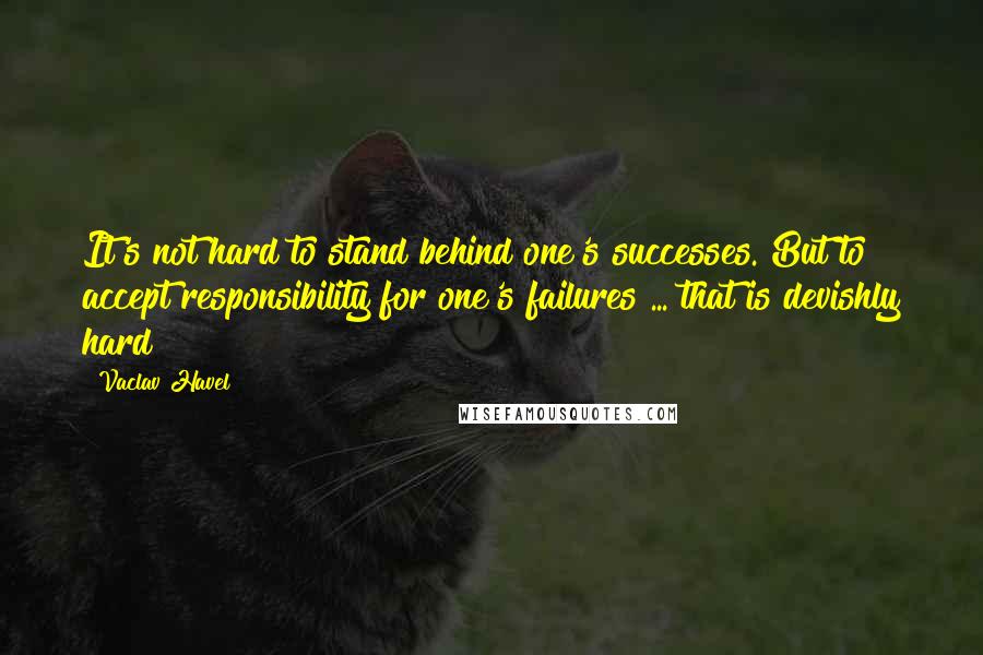 Vaclav Havel quotes: It's not hard to stand behind one's successes. But to accept responsibility for one's failures ... that is devishly hard!