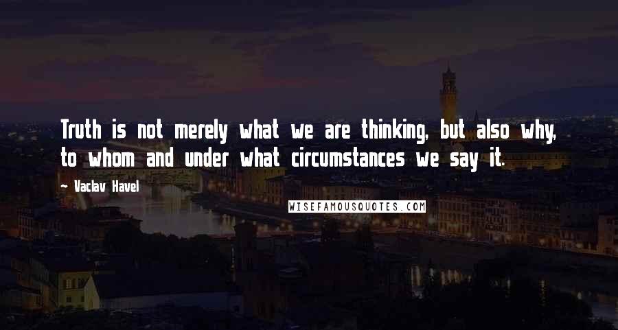 Vaclav Havel quotes: Truth is not merely what we are thinking, but also why, to whom and under what circumstances we say it.