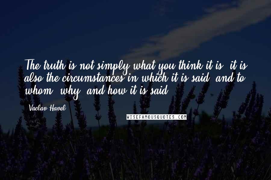 Vaclav Havel quotes: The truth is not simply what you think it is; it is also the circumstances in which it is said, and to whom, why, and how it is said.