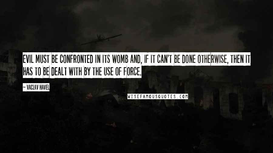 Vaclav Havel quotes: Evil must be confronted in its womb and, if it can't be done otherwise, then it has to be dealt with by the use of force.