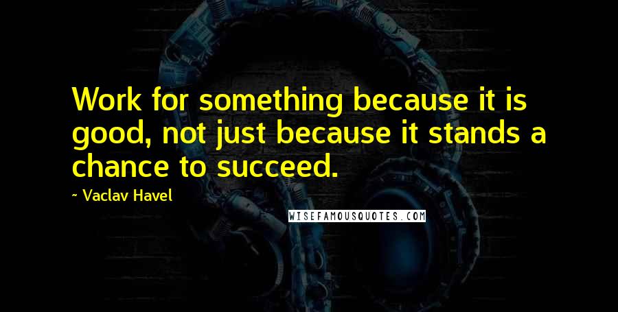 Vaclav Havel quotes: Work for something because it is good, not just because it stands a chance to succeed.