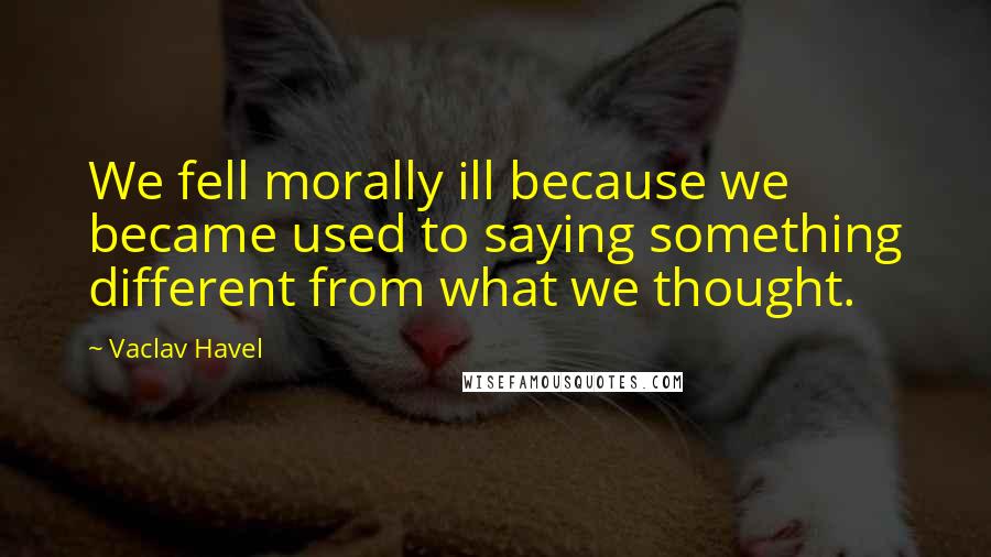 Vaclav Havel quotes: We fell morally ill because we became used to saying something different from what we thought.