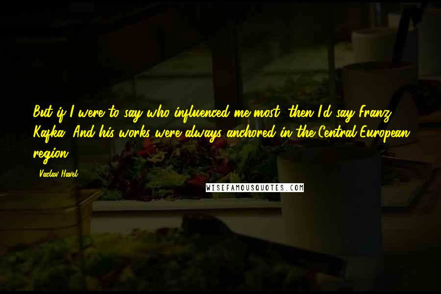 Vaclav Havel quotes: But if I were to say who influenced me most, then I'd say Franz Kafka. And his works were always anchored in the Central European region.