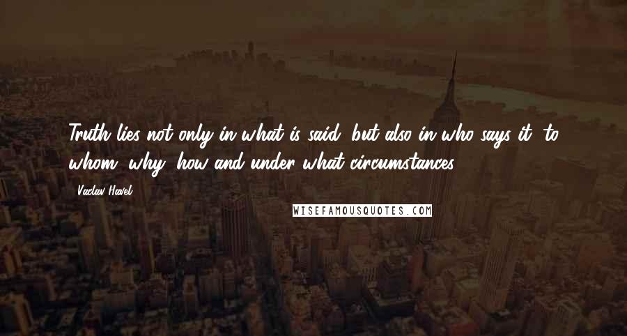 Vaclav Havel quotes: Truth lies not only in what is said, but also in who says it, to whom, why, how and under what circumstances.