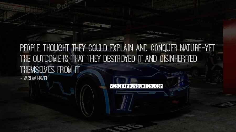 Vaclav Havel quotes: People thought they could explain and conquer nature-yet the outcome is that they destroyed it and disinherited themselves from it.