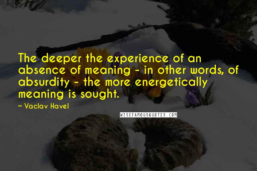 Vaclav Havel quotes: The deeper the experience of an absence of meaning - in other words, of absurdity - the more energetically meaning is sought.