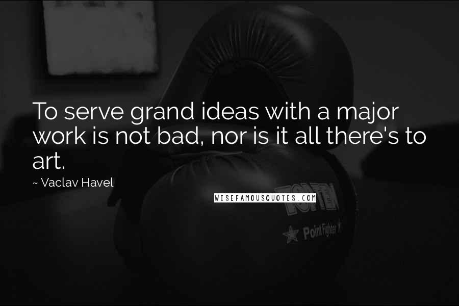 Vaclav Havel quotes: To serve grand ideas with a major work is not bad, nor is it all there's to art.