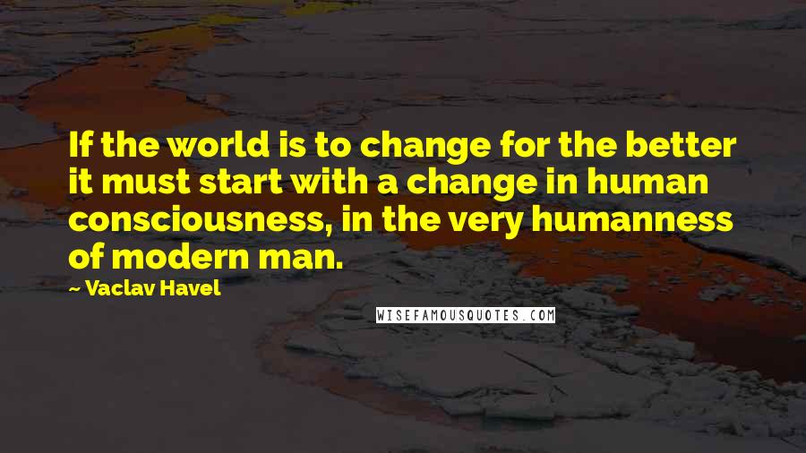 Vaclav Havel quotes: If the world is to change for the better it must start with a change in human consciousness, in the very humanness of modern man.