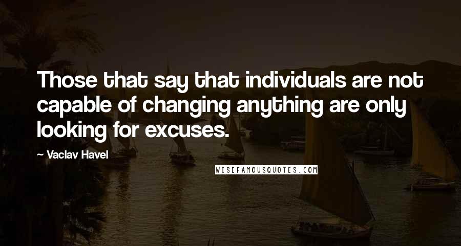 Vaclav Havel quotes: Those that say that individuals are not capable of changing anything are only looking for excuses.