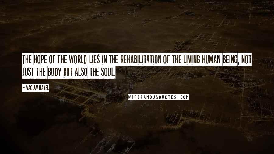 Vaclav Havel quotes: The hope of the world lies in the rehabilitation of the living human being, not just the body but also the soul.