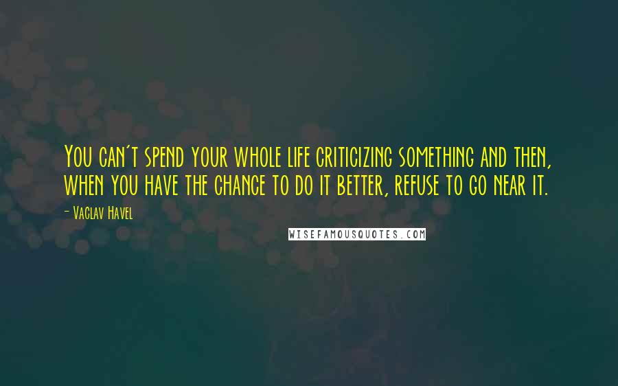 Vaclav Havel quotes: You can't spend your whole life criticizing something and then, when you have the chance to do it better, refuse to go near it.