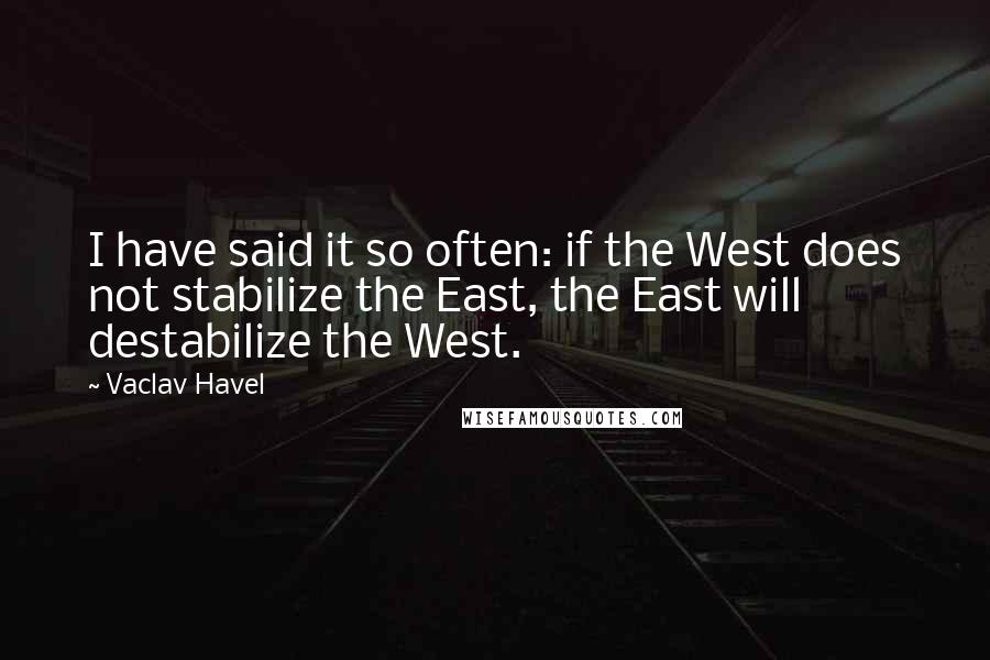 Vaclav Havel quotes: I have said it so often: if the West does not stabilize the East, the East will destabilize the West.