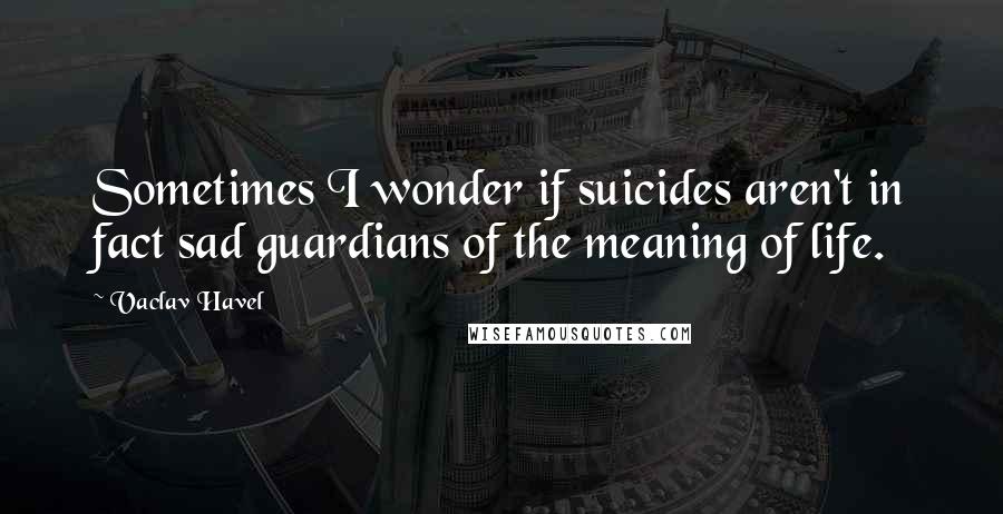 Vaclav Havel quotes: Sometimes I wonder if suicides aren't in fact sad guardians of the meaning of life.