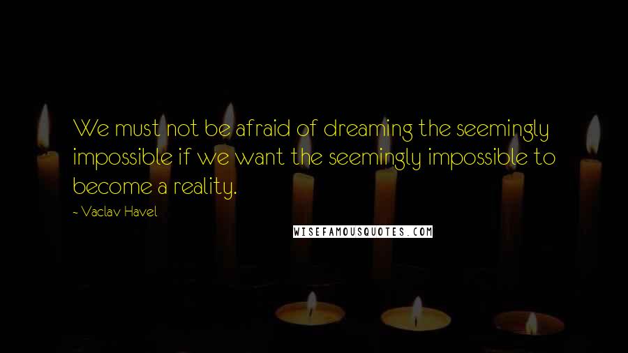 Vaclav Havel quotes: We must not be afraid of dreaming the seemingly impossible if we want the seemingly impossible to become a reality.