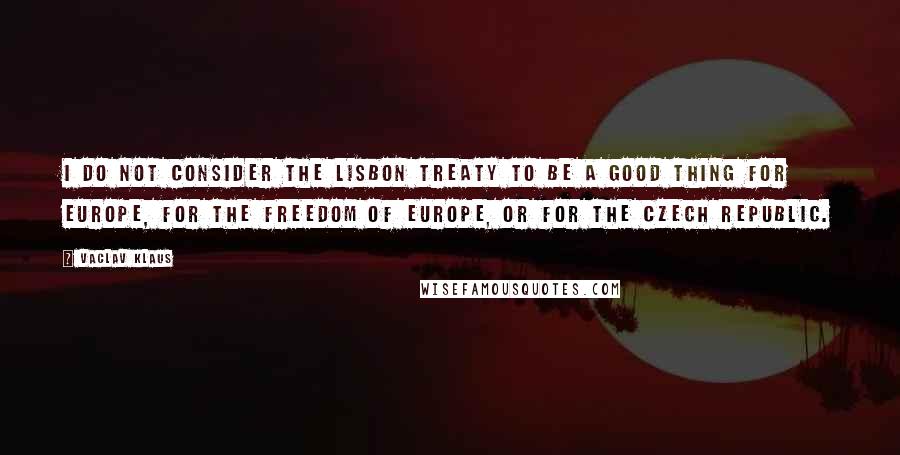 Vaclav Klaus quotes: I do not consider the Lisbon Treaty to be a good thing for Europe, for the freedom of Europe, or for the Czech Republic.