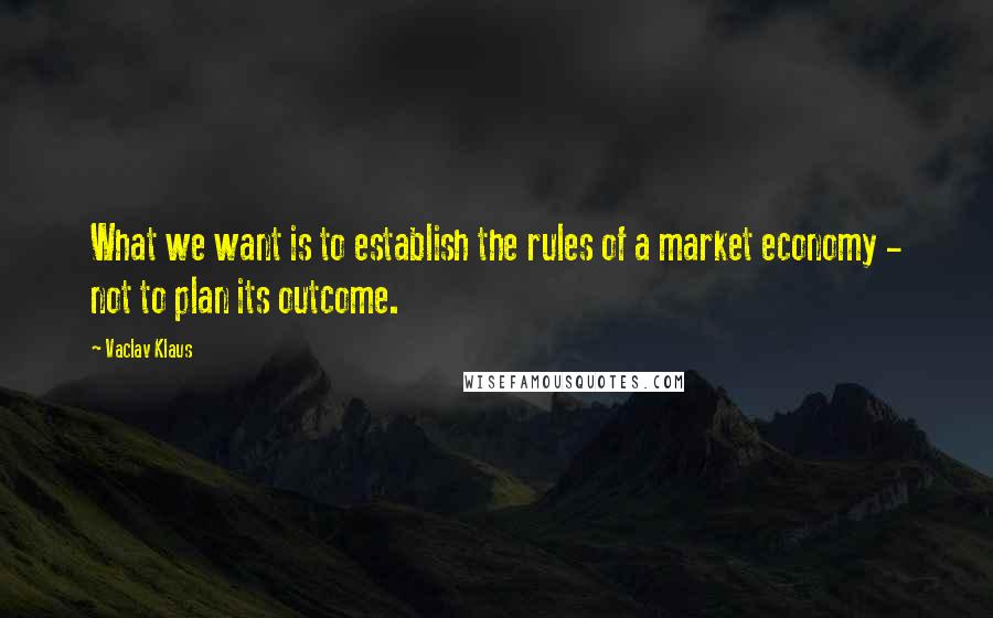 Vaclav Klaus quotes: What we want is to establish the rules of a market economy - not to plan its outcome.