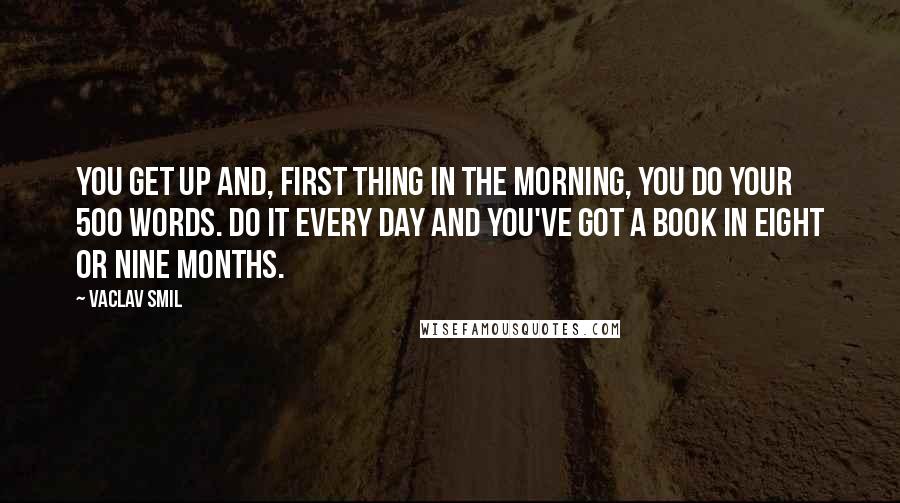 Vaclav Smil quotes: You get up and, first thing in the morning, you do your 500 words. Do it every day and you've got a book in eight or nine months. Vaclav Smil quotes: You get up and, first thing in the morning, you do your 500 words. Do it every day and you've got a book in eight or nine months.