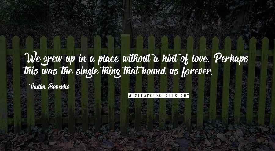 Vadim Babenko quotes: We grew up in a place without a hint of love. Perhaps this was the single thing that bound us forever. Vadim Babenko quotes: We grew up in a place without a hint of love. Perhaps this was the single thing that bound us forever.