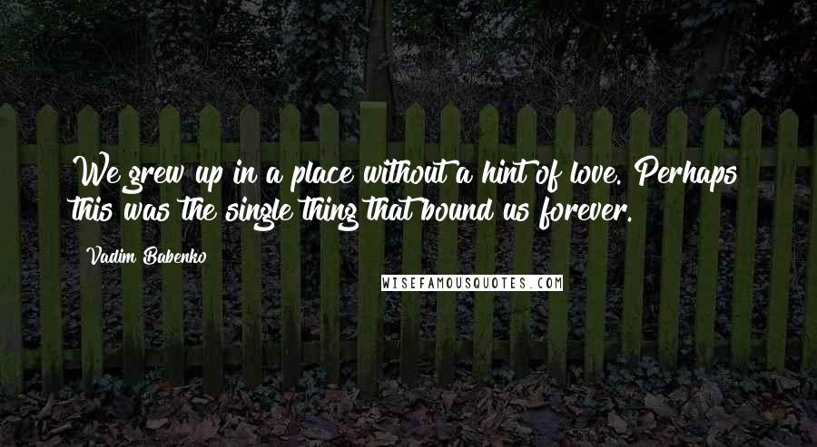 Vadim Babenko quotes: We grew up in a place without a hint of love. Perhaps this was the single thing that bound us forever.