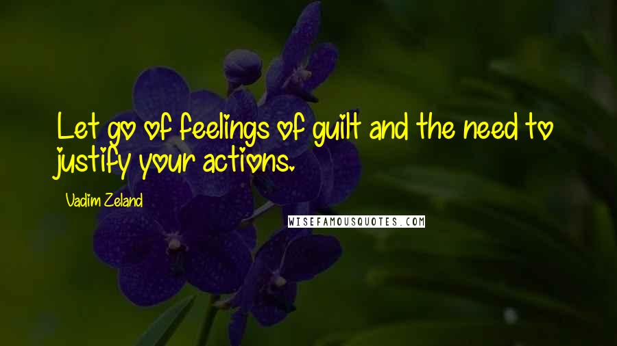 Vadim Zeland quotes: Let go of feelings of guilt and the need to justify your actions.