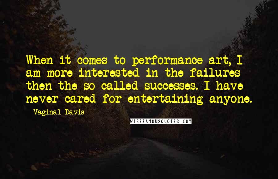Vaginal Davis quotes: When it comes to performance art, I am more interested in the failures then the so-called successes. I have never cared for entertaining anyone. Vaginal Davis quotes: When it comes to performance art, I am more interested in the failures then the so-called successes. I have never cared for entertaining anyone.