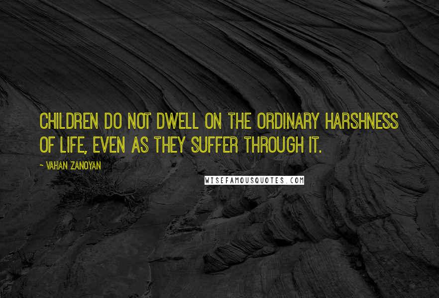 Vahan Zanoyan quotes: Children do not dwell on the ordinary harshness of life, even as they suffer through it.