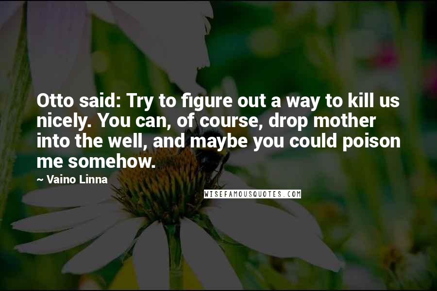 Vaino Linna quotes: Otto said: Try to figure out a way to kill us nicely. You can, of course, drop mother into the well, and maybe you could poison me somehow. Vaino Linna quotes: Otto said: Try to figure out a way to kill us nicely. You can, of course, drop mother into the well, and maybe you could poison me somehow.