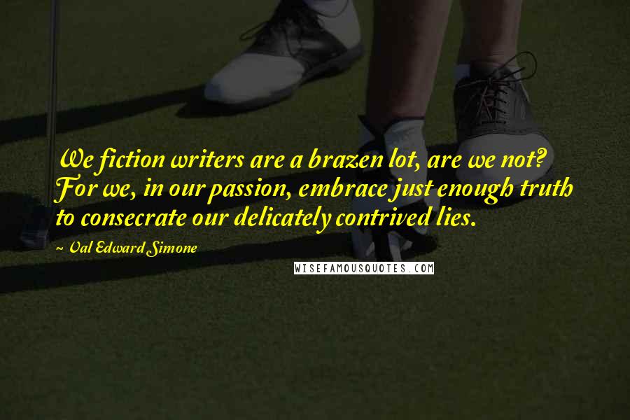 Val Edward Simone quotes: We fiction writers are a brazen lot, are we not? For we, in our passion, embrace just enough truth to consecrate our delicately contrived lies.