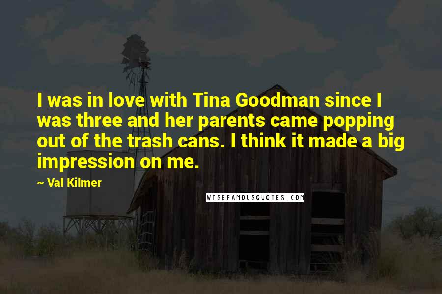 Val Kilmer quotes: I was in love with Tina Goodman since I was three and her parents came popping out of the trash cans. I think it made a big impression on me. Val Kilmer quotes: I was in love with Tina Goodman since I was three and her parents came popping out of the trash cans. I think it made a big impression on me.