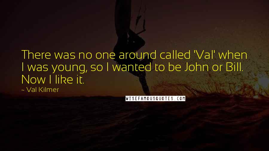 Val Kilmer quotes: There was no one around called 'Val' when I was young, so I wanted to be John or Bill. Now I like it. Val Kilmer quotes: There was no one around called 'Val' when I was young, so I wanted to be John or Bill. Now I like it.