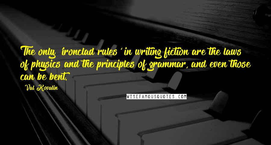 Val Kovalin quotes: The only 'ironclad rules' in writing fiction are the laws of physics and the principles of grammar, and even those can be bent. Val Kovalin quotes: The only 'ironclad rules' in writing fiction are the laws of physics and the principles of grammar, and even those can be bent.