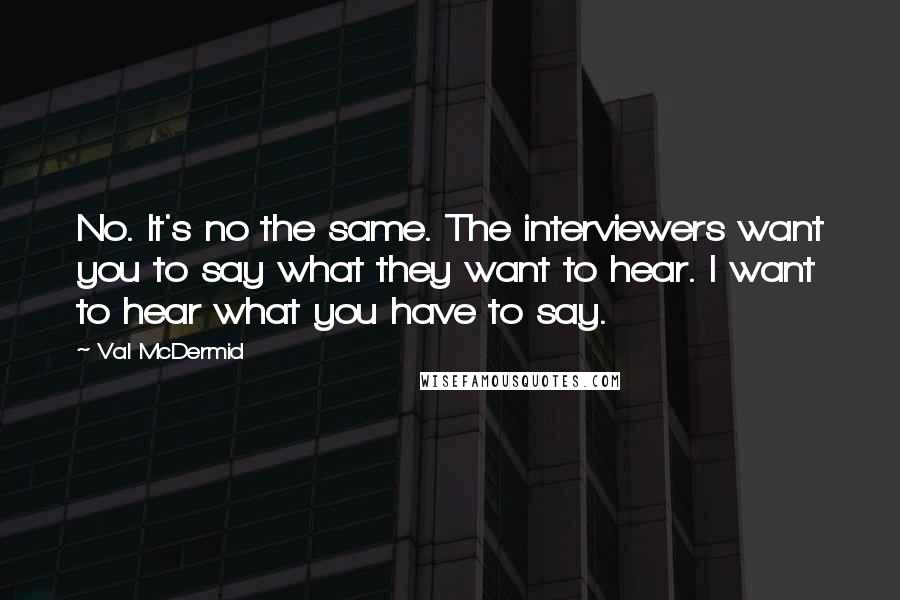 Val McDermid quotes: No. It's no the same. The interviewers want you to say what they want to hear. I want to hear what you have to say.