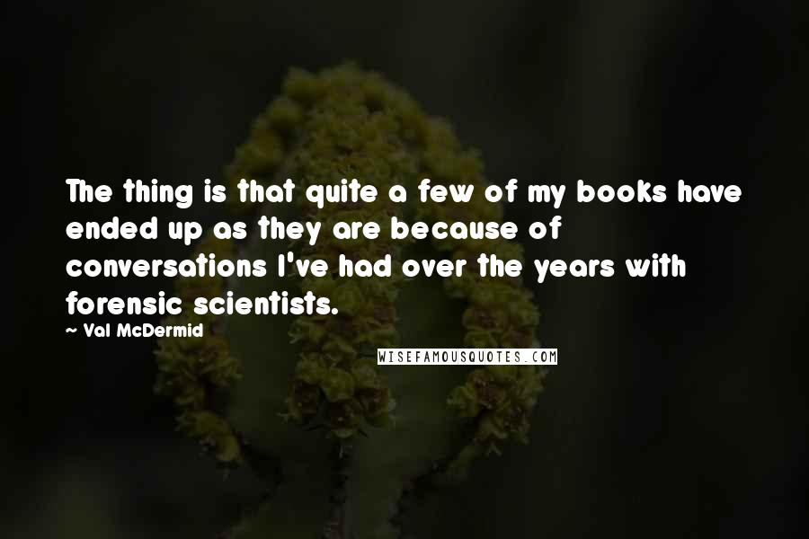 Val McDermid quotes: The thing is that quite a few of my books have ended up as they are because of conversations I've had over the years with forensic scientists.